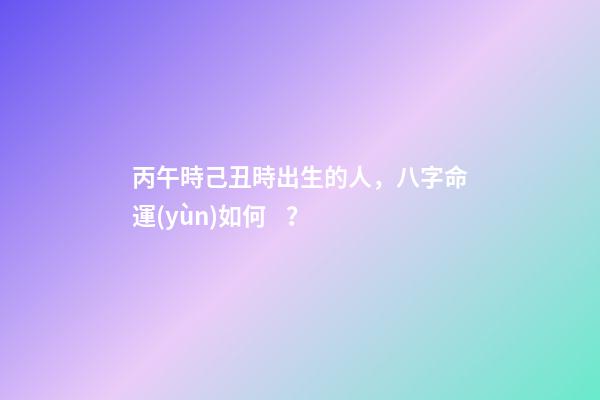 丙午時己丑時出生的人，八字命運(yùn)如何？